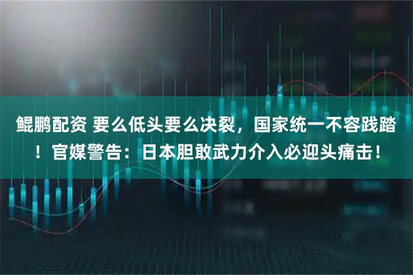 鲲鹏配资 要么低头要么决裂，国家统一不容践踏！官媒警告：日本胆敢武力介入必迎头痛击！