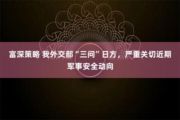 富深策略 我外交部“三问”日方，严重关切近期军事安全动向