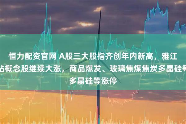 恒力配资官网 A股三大股指齐创年内新高，雅江水电站概念股继续大涨，商品爆发、玻璃焦煤焦炭多晶硅等涨停