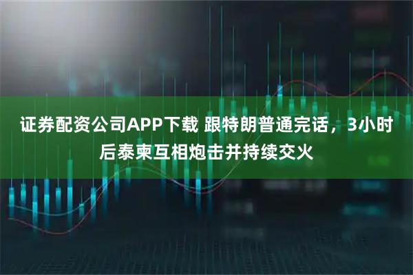 证券配资公司APP下载 跟特朗普通完话，3小时后泰柬互相炮击并持续交火