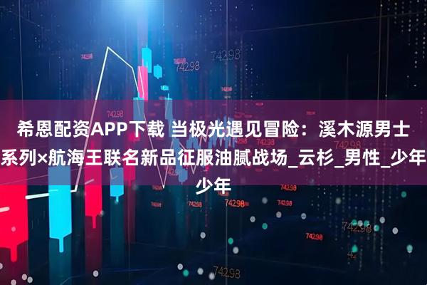 希恩配资APP下载 当极光遇见冒险：溪木源男士系列×航海王联名新品征服油腻战场_云杉_男性_少年