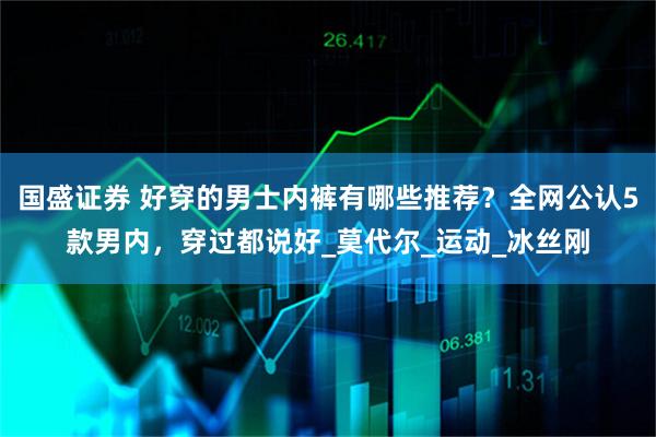 国盛证券 好穿的男士内裤有哪些推荐？全网公认5款男内，穿过都说好_莫代尔_运动_冰丝刚