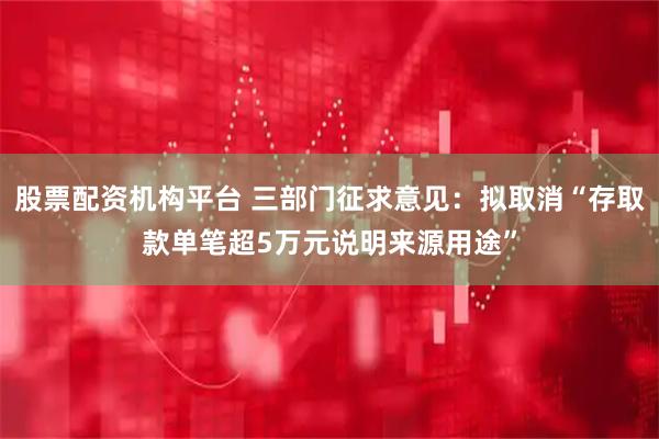 股票配资机构平台 三部门征求意见：拟取消“存取款单笔超5万元说明来源用途”