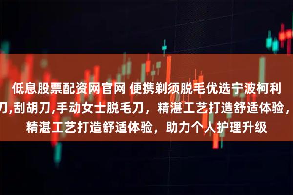 低息股票配资网官网 便携剃须脱毛优选宁波柯利，专注便携式剃须刀,刮胡刀,手动女士脱毛刀，精湛工艺打造舒适体验，助力个人护理升级