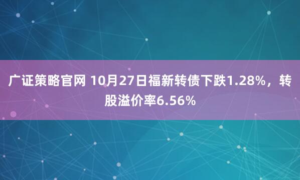 广证策略官网 10月27日福新转债下跌1.28%，转股溢价率6.56%