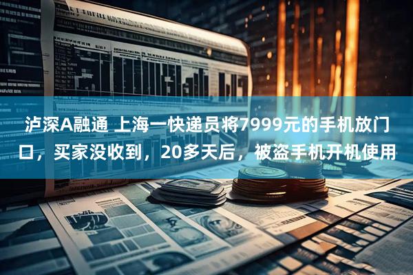 泸深A融通 上海一快递员将7999元的手机放门口，买家没收到，20多天后，被盗手机开机使用